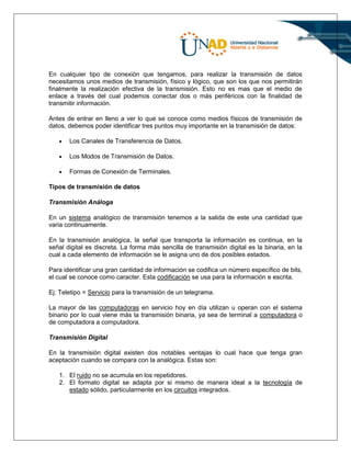 En cualquier tipo de conexión que tengamos, para realizar la transmisión de datos
necesitamos unos medios de transmisión, físico y lógico, que son los que nos permitirán
finalmente la realización efectiva de la transmisión. Esto no es mas que el medio de
enlace a través del cual podemos conectar dos o más periféricos con la finalidad de
transmitir información.
Antes de entrar en lleno a ver lo que se conoce como medios físicos de transmisión de
datos, debemos poder identificar tres puntos muy importante en la transmisión de datos:
 Los Canales de Transferencia de Datos.
 Los Modos de Transmisión de Datos.
 Formas de Conexión de Terminales.
Tipos de transmisión de datos
Transmisión Análoga
En un sistema analógico de transmisión tenemos a la salida de este una cantidad que
varia continuamente.
En la transmisión analógica, la señal que transporta la información es continua, en la
señal digital es discreta. La forma más sencilla de transmisión digital es la binaria, en la
cual a cada elemento de información se le asigna uno de dos posibles estados.
Para identificar una gran cantidad de información se codifica un número específico de bits,
el cual se conoce como caracter. Esta codificación se usa para la información e escrita.
Ej: Teletipo = Servicio para la transmisión de un telegrama.
La mayor de las computadoras en servicio hoy en día utilizan u operan con el sistema
binario por lo cual viene más la transmisión binaria, ya sea de terminal a computadora o
de computadora a computadora.
Transmisión Digital
En la transmisión digital existen dos notables ventajas lo cual hace que tenga gran
aceptación cuando se compara con la analógica. Estas son:
1. El ruido no se acumula en los repetidores.
2. El formato digital se adapta por si mismo de manera ideal a la tecnología de
estado sólido, particularmente en los circuitos integrados.
 