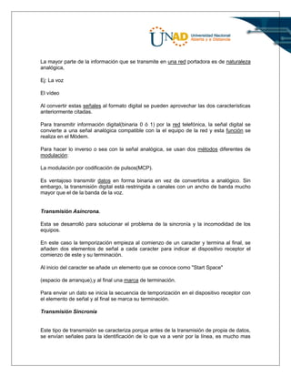 La mayor parte de la información que se transmite en una red portadora es de naturaleza
analógica,
Ej: La voz
El vídeo
Al convertir estas señales al formato digital se pueden aprovechar las dos características
anteriormente citadas.
Para transmitir información digital(binaria 0 ó 1) por la red telefónica, la señal digital se
convierte a una señal analógica compatible con la el equipo de la red y esta función se
realiza en el Módem.
Para hacer lo inverso o sea con la señal analógica, se usan dos métodos diferentes de
modulación:
La modulación por codificación de pulsos(MCP).
Es ventajoso transmitir datos en forma binaria en vez de convertirlos a analógico. Sin
embargo, la transmisión digital está restringida a canales con un ancho de banda mucho
mayor que el de la banda de la voz.
Transmisión Asíncrona.
Esta se desarrolló para solucionar el problema de la sincronía y la incomodidad de los
equipos.
En este caso la temporización empieza al comienzo de un caracter y termina al final, se
añaden dos elementos de señal a cada caracter para indicar al dispositivo receptor el
comienzo de este y su terminación.
Al inicio del caracter se añade un elemento que se conoce como "Start Space"
(espacio de arranque),y al final una marca de terminación.
Para enviar un dato se inicia la secuencia de temporización en el dispositivo receptor con
el elemento de señal y al final se marca su terminación.
Transmisión Sincronía
Este tipo de transmisión se caracteriza porque antes de la transmisión de propia de datos,
se envían señales para la identificación de lo que va a venir por la línea, es mucho mas
 