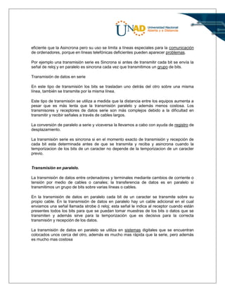 eficiente que la Asincrona pero su uso se limita a líneas especiales para la comunicación
de ordenadores, porque en líneas telefónicas deficientes pueden aparecer problemas.
Por ejemplo una transmisión serie es Sincrona si antes de transmitir cada bit se envía la
señal de reloj y en paralelo es sincrona cada vez que transmitimos un grupo de bits.
Transmisión de datos en serie
En este tipo de transmisión los bits se trasladan uno detrás del otro sobre una misma
línea, también se transmite por la misma línea.
Este tipo de transmisión se utiliza a medida que la distancia entre los equipos aumenta a
pesar que es más lenta que la transmisión paralelo y además menos costosa. Los
transmisores y receptores de datos serie son más complejos debido a la dificultad en
transmitir y recibir señales a través de cables largos.
La conversión de paralelo a serie y viceversa la llevamos a cabo con ayuda de registro de
desplazamiento.
La transmisión serie es sincrona si en el momento exacto de transmisión y recepción de
cada bit esta determinada antes de que se transmita y reciba y asincrona cuando la
temporizacion de los bits de un caracter no depende de la temporizacion de un caracter
previo.
Transmisión en paralelo.
La transmisión de datos entre ordenadores y terminales mediante cambios de corriente o
tensión por medio de cables o canales; la transferencia de datos es en paralelo si
transmitimos un grupo de bits sobre varias líneas o cables.
En la transmisión de datos en paralelo cada bit de un caracter se transmite sobre su
propio cable. En la transmisión de datos en paralelo hay un cable adicional en el cual
enviamos una señal llamada strobe ó reloj; esta señal le indica al receptor cuando están
presentes todos los bits para que se puedan tomar muestras de los bits o datos que se
transmiten y además sirve para la temporización que es decisiva para la correcta
transmisión y recepción de los datos.
La transmisión de datos en paralelo se utiliza en sistemas digitales que se encuentran
colocados unos cerca del otro, además es mucho mas rápida que la serie, pero además
es mucho mas costosa
 