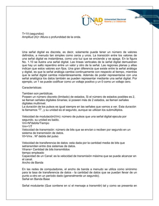 T=1/t (segundos)
Amplitud (A)= Altura o profundidad de la onda.
Una señal digital es discreta, es decir, solamente puede tener un número de valores
definidos, a menudo tan simples como ceros y unos. La transición entre los valores de
una señal digital es instantánea, como una luz que se enciende y se apaga. En la figura
No. 1.10 se ilustra una señal digital. Las líneas verticales de la señal digital demuestran
que hay un salto repentino entre un valor y otro de la señal. Las regiones planas y altas
indican que estos valores son fijos. Una gran diferencia que existe entre la señal análoga
y digital, es que la señal análoga cambia continuamente con respecto al tiempo, mientras
que la señal digital cambia instantáneamente. Además de poder representarse con una
señal analógica los datos también se pueden representar mediante una señal digital. Por
ejemplo, un 1 se puede codificar como un voltaje positivo y un 0 como un voltaje cero.
Características:
Tambien son periódicas.
Poseen un número discreto (limitado) de estados. Si el número de estados posibles es 2,
se llaman señales digitales binarias; si poseen más de 2 estados, se llaman señales
digitales multinivel.
La duración de los pulsos es igual siempre en las señales que vamos a ver. Esta duración
la llamamos “T”, y su unidad es el segundo, aunque se utilizan los submúltiplos.
Velocidad de modulación(Vm): número de pulsos que una señal digital ejecuta por
segundo, su unidad es badio.
Vm=Nºdebits/Tiempo
Vm=1/T
Velocidad de transmisión: número de bits que se envían o reciben por segundo en un
sistema de transmisión de datos.
Vt=Vmx . Nº debits del pulso
Velocidad de transferencia de datos: esta dada por la cantidad media de bits que
setransmiten entre dos sistemas de datos.
Vtrans= Cantidad de bits transmitidos
tiempo empleado
Capacidad de un Canal: es la velocidad de transmisión máxima que se puede alcanzar en
el canal.
Ancho de Banda
En las redes de computadores, el ancho de banda a menudo se utiliza como sinónimo
para la tasa de transferencia de datos - la cantidad de datos que se puedan llevar de un
punto a otro en un período dado (generalmente un segundo).
Señal en Banda Base
Señal modulante (Que contiene en sí el mensaje a transmitir) tal y como se presenta en
 