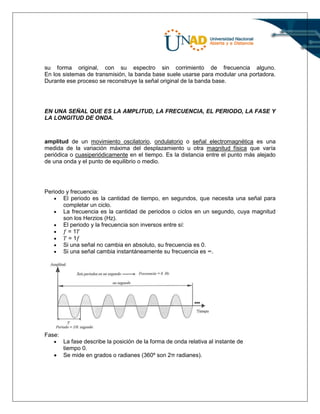 su forma original, con su espectro sin corrimiento de frecuencia alguno.
En los sistemas de transmisión, la banda base suele usarse para modular una portadora.
Durante ese proceso se reconstruye la señal original de la banda base.
EN UNA SEÑAL QUE ES LA AMPLITUD, LA FRECUENCIA, EL PERIODO, LA FASE Y
LA LONGITUD DE ONDA.
amplitud de un movimiento oscilatorio, ondulatorio o señal electromagnética es una
medida de la variación máxima del desplazamiento u otra magnitud física que varía
periódica o cuasiperiódicamente en el tiempo. Es la distancia entre el punto más alejado
de una onda y el punto de equilibrio o medio.
Periodo y frecuencia:
 El periodo es la cantidad de tiempo, en segundos, que necesita una señal para
completar un ciclo.
 La frecuencia es la cantidad de periodos o ciclos en un segundo, cuya magnitud
son los Herzios (Hz).
 El periodo y la frecuencia son inversos entre sí:
 𝑓 = 1𝑇
 𝑇 = 1𝑓
 Si una señal no cambia en absoluto, su frecuencia es 0.
 Si una señal cambia instantáneamente su frecuencia es ∞.
Fase:
 La fase describe la posición de la forma de onda relativa al instante de
tiempo 0.
 Se mide en grados o radianes (360º son 2π radianes).
 