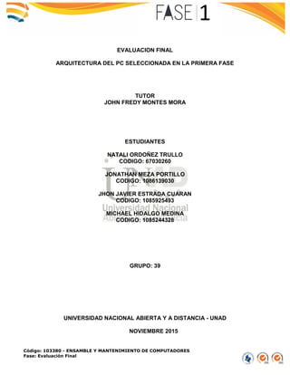 Código: 103380 - ENSAMBLE Y MANTENIMIENTO DE COMPUTADORES
Fase: Evaluación Final
EVALUACION FINAL
ARQUITECTURA DEL PC SELECCIONADA EN LA PRIMERA FASE
TUTOR
JOHN FREDY MONTES MORA
ESTUDIANTES
NATALI ORDOÑEZ TRULLO
CODIGO: 67030260
JONATHAN MEZA PORTILLO
CODIGO: 1086139030
JHON JAVIER ESTRADA CUARAN
CODIGO: 1085925493
MICHAEL HIDALGO MEDINA
CODIGO: 1085244328
GRUPO: 39
UNIVERSIDAD NACIONAL ABIERTA Y A DISTANCIA - UNAD
NOVIEMBRE 2015
 