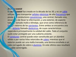 2-Cable coaxial
El cable coaxial fue creado en la década de los 30, y es un cable
utilizado para transportar señales eléctricas de alta frecuencia que
posee dos conductores concéntricos, uno central, llamado vivo,
encargado de llevar la información, y uno exterior, de aspecto
tubular, llamado malla o blindaje, que sirve como referencia de
tierra y retorno de las corrientes. Entre ambos se encuentra una
capa aislante llamada dieléctrico, de cuyas características
dependerá principalmente la calidad del cable. Todo el conjunto
suele estar protegido por una cubierta aislante.
El conductor central puede estar constituido por un alambre
sólido o por varios hilos retorcidos de cobre; mientras que el
exterior puede ser una malla trenzada, una lámina enrollada o un
tubo corrugado de cobre o aluminio. En este último caso resultará
un cable semirrígido.
 
