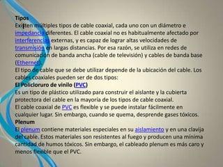 I
Tipos
Existen múltiples tipos de cable coaxial, cada uno con un diámetro e
impedancia diferentes. El cable coaxial no es habitualmente afectado por
interferencias externas, y es capaz de lograr altas velocidades de
transmisión en largas distancias. Por esa razón, se utiliza en redes de
comunicación de banda ancha (cable de televisión) y cables de banda base
(Ethernet).
El tipo de cable que se debe utilizar depende de la ubicación del cable. Los
cables coaxiales pueden ser de dos tipos:
El Policloruro de vinilo (PVC)
Es un tipo de plástico utilizado para construir el aislante y la cubierta
protectora del cable en la mayoría de los tipos de cable coaxial.
El cable coaxial de PVC es flexible y se puede instalar fácilmente en
cualquier lugar. Sin embargo, cuando se quema, desprende gases tóxicos.
Plenum
El plenum contiene materiales especiales en su aislamiento y en una clavija
del cable. Estos materiales son resistentes al fuego y producen una mínima
cantidad de humos tóxicos. Sin embargo, el cableado plenum es más caro y
menos flexible que el PVC.
 