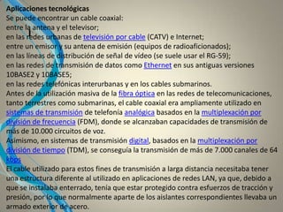 I
Aplicaciones tecnológicas
Se puede encontrar un cable coaxial:
entre la antena y el televisor;
en las redes urbanas de televisión por cable (CATV) e Internet;
entre un emisor y su antena de emisión (equipos de radioaficionados);
en las líneas de distribución de señal de vídeo (se suele usar el RG-59);
en las redes de transmisión de datos como Ethernet en sus antiguas versiones
10BASE2 y 10BASE5;
en las redes telefónicas interurbanas y en los cables submarinos.
Antes de la utilización masiva de la fibra óptica en las redes de telecomunicaciones,
tanto terrestres como submarinas, el cable coaxial era ampliamente utilizado en
sistemas de transmisión de telefonía analógica basados en la multiplexación por
división de frecuencia (FDM), donde se alcanzaban capacidades de transmisión de
más de 10.000 circuitos de voz.
Asimismo, en sistemas de transmisión digital, basados en la multiplexación por
división de tiempo (TDM), se conseguía la transmisión de más de 7.000 canales de 64
kbps
El cable utilizado para estos fines de transmisión a larga distancia necesitaba tener
una estructura diferente al utilizado en aplicaciones de redes LAN, ya que, debido a
que se instalaba enterrado, tenía que estar protegido contra esfuerzos de tracción y
presión, por lo que normalmente aparte de los aislantes correspondientes llevaba un
armado exterior de acero.
 
