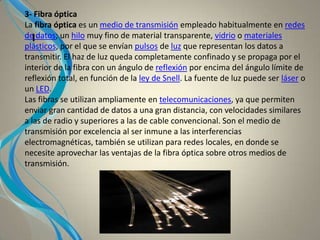 I
3- Fibra óptica
La fibra óptica es un medio de transmisión empleado habitualmente en redes
de datos; un hilo muy fino de material transparente, vidrio o materiales
plásticos, por el que se envían pulsos de luz que representan los datos a
transmitir. El haz de luz queda completamente confinado y se propaga por el
interior de la fibra con un ángulo de reflexión por encima del ángulo límite de
reflexión total, en función de la ley de Snell. La fuente de luz puede ser láser o
un LED.
Las fibras se utilizan ampliamente en telecomunicaciones, ya que permiten
enviar gran cantidad de datos a una gran distancia, con velocidades similares
a las de radio y superiores a las de cable convencional. Son el medio de
transmisión por excelencia al ser inmune a las interferencias
electromagnéticas, también se utilizan para redes locales, en donde se
necesite aprovechar las ventajas de la fibra óptica sobre otros medios de
transmisión.
 