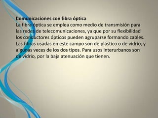 IComunicaciones con fibra óptica
La fibra óptica se emplea como medio de transmisión para
las redes de telecomunicaciones, ya que por su flexibilidad
los conductores ópticos pueden agruparse formando cables.
Las fibras usadas en este campo son de plástico o de vidrio, y
algunas veces de los dos tipos. Para usos interurbanos son
de vidrio, por la baja atenuación que tienen.
 