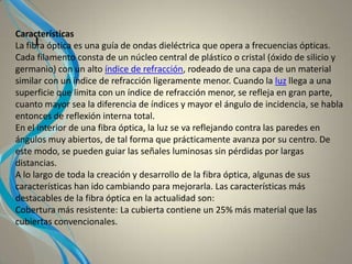 I
Características
La fibra óptica es una guía de ondas dieléctrica que opera a frecuencias ópticas.
Cada filamento consta de un núcleo central de plástico o cristal (óxido de silicio y
germanio) con un alto índice de refracción, rodeado de una capa de un material
similar con un índice de refracción ligeramente menor. Cuando la luz llega a una
superficie que limita con un índice de refracción menor, se refleja en gran parte,
cuanto mayor sea la diferencia de índices y mayor el ángulo de incidencia, se habla
entonces de reflexión interna total.
En el interior de una fibra óptica, la luz se va reflejando contra las paredes en
ángulos muy abiertos, de tal forma que prácticamente avanza por su centro. De
este modo, se pueden guiar las señales luminosas sin pérdidas por largas
distancias.
A lo largo de toda la creación y desarrollo de la fibra óptica, algunas de sus
características han ido cambiando para mejorarla. Las características más
destacables de la fibra óptica en la actualidad son:
Cobertura más resistente: La cubierta contiene un 25% más material que las
cubiertas convencionales.
 
