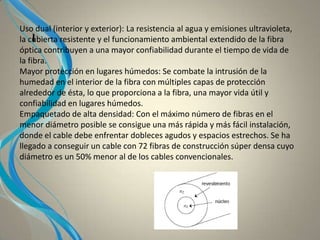 I
Uso dual (interior y exterior): La resistencia al agua y emisiones ultravioleta,
la cubierta resistente y el funcionamiento ambiental extendido de la fibra
óptica contribuyen a una mayor confiabilidad durante el tiempo de vida de
la fibra.
Mayor protección en lugares húmedos: Se combate la intrusión de la
humedad en el interior de la fibra con múltiples capas de protección
alrededor de ésta, lo que proporciona a la fibra, una mayor vida útil y
confiabilidad en lugares húmedos.
Empaquetado de alta densidad: Con el máximo número de fibras en el
menor diámetro posible se consigue una más rápida y más fácil instalación,
donde el cable debe enfrentar dobleces agudos y espacios estrechos. Se ha
llegado a conseguir un cable con 72 fibras de construcción súper densa cuyo
diámetro es un 50% menor al de los cables convencionales.
 