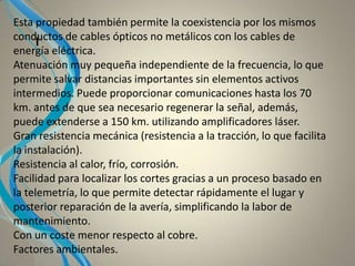 I
Esta propiedad también permite la coexistencia por los mismos
conductos de cables ópticos no metálicos con los cables de
energía eléctrica.
Atenuación muy pequeña independiente de la frecuencia, lo que
permite salvar distancias importantes sin elementos activos
intermedios. Puede proporcionar comunicaciones hasta los 70
km. antes de que sea necesario regenerar la señal, además,
puede extenderse a 150 km. utilizando amplificadores láser.
Gran resistencia mecánica (resistencia a la tracción, lo que facilita
la instalación).
Resistencia al calor, frío, corrosión.
Facilidad para localizar los cortes gracias a un proceso basado en
la telemetría, lo que permite detectar rápidamente el lugar y
posterior reparación de la avería, simplificando la labor de
mantenimiento.
Con un coste menor respecto al cobre.
Factores ambientales.
 