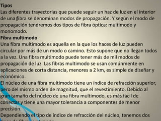 I
Tipos
Las diferentes trayectorias que puede seguir un haz de luz en el interior
de una fibra se denominan modos de propagación. Y según el modo de
propagación tendremos dos tipos de fibra óptica: multimodo y
monomodo.
Fibra multimodo
Una fibra multimodo es aquella en la que los haces de luz pueden
circular por más de un modo o camino. Esto supone que no llegan todos
a la vez. Una fibra multimodo puede tener más de mil modos de
propagación de luz. Las fibras multimodo se usan comúnmente en
aplicaciones de corta distancia, menores a 2 km, es simple de diseñar y
económico.
El núcleo de una fibra multimodo tiene un índice de refracción superior,
pero del mismo orden de magnitud, que el revestimiento. Debido al
gran tamaño del núcleo de una fibra multimodo, es más fácil de
conectar y tiene una mayor tolerancia a componentes de menor
precisión.
Dependiendo el tipo de índice de refracción del núcleo, tenemos dos
 