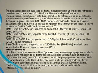 Índice escalonado: en este tipo de fibra, el núcleo tiene un índice de refracción
constante en toda la sección cilíndrica, tiene alta dispersión modal.
Índice gradual: mientras en este tipo, el índice de refracción no es constante,
tiene menor dispersión modal y el núcleo se constituye de distintos materiales.
Además, según el sistema ISO 11801 para clasificación de fibras multimodo
según su ancho de banda se incluye el +pichar (multimodo sobre láser) a los ya
existentes OM1 y OM2 (multimodo sobre LED).
OM1: Fibra 62.5/125 µm, soporta hasta Gigabit Ethernet (1 Gbit/s), usan LED
como emisores
OM2: Fibra 50/125 µm, soporta hasta Gigabit Ethernet (1 Gbit/s), usan LED
como emisores
OM3: Fibra 50/125 µm, soporta hasta 10 Gigabit Ethernet (300 m), usan láser
(VCSEL) como emisores.
Bajo OM3 se han conseguido hasta 2000 MHz km (10 Gbit/s), es decir, una
velocidades 10 veces mayores que con OM1.
Fibra monomodo
Una fibra monomodo es una fibra óptica en la que sólo se propaga un modo de
luz. Se logra reduciendo el diámetro del núcleo de la fibra hasta un tamaño
(8,3 a 10 micrones) que sólo permite un modo de propagación. Su transmisión
es paralela al eje de la fibra. A diferencia de las fibras multimodo, las fibras
monomodo permiten alcanzar grandes distancias (hasta 400 km máximo,
mediante un láser de alta intensidad) y transmitir elevadas tasas de
información (decenas de Gbit/s).
 