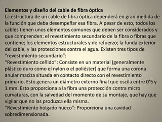 Elementos y diseño del cable de fibra óptica
La estructura de un cable de fibra óptica dependerá en gran medida de
la función que deba desempeñar esa fibra. A pesar de esto, todos los
cables tienen unos elementos comunes que deben ser considerados y
que comprenden: el revestimiento secundario de la fibra o fibras que
contiene; los elementos estructurales y de refuerzo; la funda exterior
del cable, y las protecciones contra el agua. Existen tres tipos de
“revestimiento secundario”:
“Revestimiento ceñido”: Consiste en un material (generalmente
plástico duro como el nylon o el poliéster) que forma una corona
anular maciza situada en contacto directo con el revestimiento
primario. Esto genera un diámetro externo final que oscila entre 0’5 y
1 mm. Esto proporciona a la fibra una protección contra micro
curvaturas, con la salvedad del momento de su montaje, que hay que
vigilar que no las produzca ella misma.
“Revestimiento holgado hueco”: Proporciona una cavidad
sobredimensionada.
 