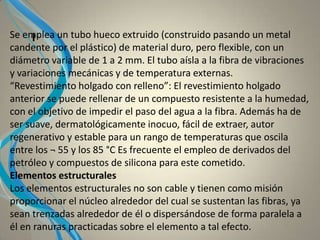 ISe emplea un tubo hueco extruido (construido pasando un metal
candente por el plástico) de material duro, pero flexible, con un
diámetro variable de 1 a 2 mm. El tubo aísla a la fibra de vibraciones
y variaciones mecánicas y de temperatura externas.
“Revestimiento holgado con relleno”: El revestimiento holgado
anterior se puede rellenar de un compuesto resistente a la humedad,
con el objetivo de impedir el paso del agua a la fibra. Además ha de
ser suave, dermatológicamente inocuo, fácil de extraer, autor
regenerativo y estable para un rango de temperaturas que oscila
entre los ¬ 55 y los 85 °C Es frecuente el empleo de derivados del
petróleo y compuestos de silicona para este cometido.
Elementos estructurales
Los elementos estructurales no son cable y tienen como misión
proporcionar el núcleo alrededor del cual se sustentan las fibras, ya
sean trenzadas alrededor de él o dispersándose de forma paralela a
él en ranuras practicadas sobre el elemento a tal efecto.
 