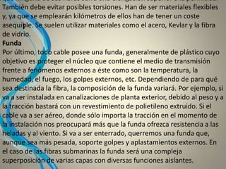 I
que ninguna de sus fibras sufra una elongación superior a la permitida.
También debe evitar posibles torsiones. Han de ser materiales flexibles
y, ya que se emplearán kilómetros de ellos han de tener un coste
asequible. Se suelen utilizar materiales como el acero, Kevlar y la fibra
de vidrio.
Funda
Por último, todo cable posee una funda, generalmente de plástico cuyo
objetivo es proteger el núcleo que contiene el medio de transmisión
frente a fenómenos externos a éste como son la temperatura, la
humedad, el fuego, los golpes externos, etc. Dependiendo de para qué
sea destinada la fibra, la composición de la funda variará. Por ejemplo, si
va a ser instalada en canalizaciones de planta exterior, debido al peso y a
la tracción bastará con un revestimiento de polietileno extruido. Si el
cable va a ser aéreo, donde sólo importa la tracción en el momento de
la instalación nos preocupará más que la funda ofrezca resistencia a las
heladas y al viento. Si va a ser enterrado, querremos una funda que,
aunque sea más pesada, soporte golpes y aplastamientos externos. En
el caso de las fibras submarinas la funda será una compleja
superposición de varias capas con diversas funciones aislantes.
 