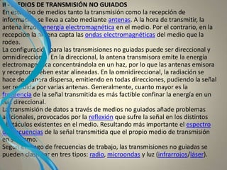 II - MEDIOS DE TRANSMISIÓN NO GUIADOS
En este tipo de medios tanto la transmisión como la recepción de
información se lleva a cabo mediante antenas. A la hora de transmitir, la
antena irradia energía electromagnética en el medio. Por el contrario, en la
recepción la antena capta las ondas electromagnéticas del medio que la
rodea.
La configuración para las transmisiones no guiadas puede ser direccional y
omnidireccional. En la direccional, la antena transmisora emite la energía
electromagnética concentrándola en un haz, por lo que las antenas emisora
y receptora deben estar alineadas. En la omnidireccional, la radiación se
hace de manera dispersa, emitiendo en todas direcciones, pudiendo la señal
ser recibida por varias antenas. Generalmente, cuanto mayor es la
frecuencia de la señal transmitida es más factible confinar la energía en un
haz direccional.
La transmisión de datos a través de medios no guiados añade problemas
adicionales, provocados por la reflexión que sufre la señal en los distintos
obstáculos existentes en el medio. Resultando más importante el espectro
de frecuencias de la señal transmitida que el propio medio de transmisión
en sí mismo.
Según el rango de frecuencias de trabajo, las transmisiones no guiadas se
pueden clasificar en tres tipos: radio, microondas y luz (infrarrojos/láser).
 