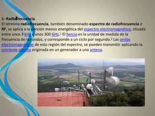 I1- Radiofrecuencia
El término radiofrecuencia, también denominado espectro de radiofrecuencia o
RF, se aplica a la porción menos energética del espectro electromagnético, situada
entre unos 3 kHz y unos 300 GHz.1 El hercio es la unidad de medida de la
frecuencia de las ondas, y corresponde a un ciclo por segundo.2 Las ondas
electromagnéticas de esta región del espectro, se pueden transmitir aplicando la
corriente alterna originada en un generador a una antena.
 