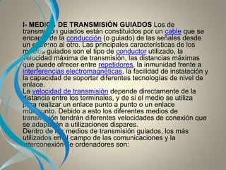 I- MEDIOS DE TRANSMISIÓN GUIADOS Los de
transmisión guiados están constituidos por un cable que se
encarga de la conducción (o guiado) de las señales desde
un extremo al otro. Las principales características de los
medios guiados son el tipo de conductor utilizado, la
velocidad máxima de transmisión, las distancias máximas
que puede ofrecer entre repetidores, la inmunidad frente a
interferencias electromagnéticas, la facilidad de instalación y
la capacidad de soportar diferentes tecnologías de nivel de
enlace.
La velocidad de transmisión depende directamente de la
distancia entre los terminales, y de si el medio se utiliza
para realizar un enlace punto a punto o un enlace
multipunto. Debido a esto los diferentes medios de
transmisión tendrán diferentes velocidades de conexión que
se adaptarán a utilizaciones dispares.
Dentro de los medios de transmisión guiados, los más
utilizados en el campo de las comunicaciones y la
interconexión de ordenadores son:
 