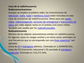 Usos de la radiofrecuencia
Radiocomunicaciones
Aunque se emplea la palabra radio, las transmisiones de
televisión, radio, radar y telefonía móvil están incluidas en esta
clase de emisiones de radiofrecuencia. Otros usos son audio,
vídeo, radionavegación, servicios de emergencia y transmisión de
datos por radio digital; tanto en el ámbito civil como militar.
También son usadas por los radioaficionados.
Radioastronomía
Muchos de los objetos astronómicos emiten en radiofrecuencia.
En algunos casos en rangos anchos y en otros casos centrados en
una frecuencia que se corresponde con una línea espectral,3 por
ejemplo:
Línea de HI o hidrógeno atómico. Centrada en 1,4204058 GHz.
Línea de CO (transición rotacional 1-0) asociada al hidrógeno
molecular. Centrada en 115,271 GHz.
 