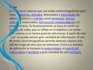 Radar
El radar es un sistema que usa ondas electromagnéticas para
medir distancias, altitudes, direcciones y velocidades de
objetos estáticos o móviles como aeronaves, barcos,
vehículos motorizados, formaciones meteorológicas y el
propio terreno. Su funcionamiento se basa en emitir un
impulso de radio, que se refleja en el objetivo y se recibe
típicamente en la misma posición del emisor. A partir de este
"eco" se puede extraer gran cantidad de información. El uso
de ondas electromagnéticas permite detectar objetos más
allá del rango de otro tipo de emisiones. Entre sus ámbitos
de aplicación se incluyen la meteorología, el control del
tráfico aéreo y terrestre y gran variedad de usos militares.
 