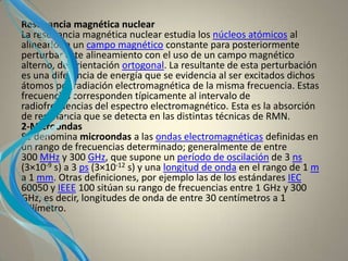 Resonancia magnética nuclear
La resonancia magnética nuclear estudia los núcleos atómicos al
alinearlos a un campo magnético constante para posteriormente
perturbar este alineamiento con el uso de un campo magnético
alterno, de orientación ortogonal. La resultante de esta perturbación
es una diferencia de energía que se evidencia al ser excitados dichos
átomos por radiación electromagnética de la misma frecuencia. Estas
frecuencias corresponden típicamente al intervalo de
radiofrecuencias del espectro electromagnético. Esta es la absorción
de resonancia que se detecta en las distintas técnicas de RMN.
2-Microondas
Se denomina microondas a las ondas electromagnéticas definidas en
un rango de frecuencias determinado; generalmente de entre
300 MHz y 300 GHz, que supone un período de oscilación de 3 ns
(3×10-9 s) a 3 ps (3×10-12 s) y una longitud de onda en el rango de 1 m
a 1 mm. Otras definiciones, por ejemplo las de los estándares IEC
60050 y IEEE 100 sitúan su rango de frecuencias entre 1 GHz y 300
GHz, es decir, longitudes de onda de entre 30 centímetros a 1
milímetro.
 