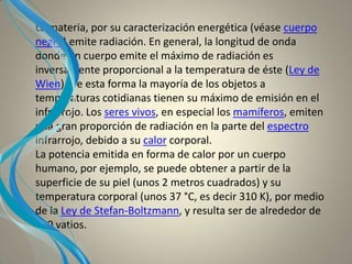La materia, por su caracterización energética (véase cuerpo
negro) emite radiación. En general, la longitud de onda
donde un cuerpo emite el máximo de radiación es
inversamente proporcional a la temperatura de éste (Ley de
Wien). De esta forma la mayoría de los objetos a
temperaturas cotidianas tienen su máximo de emisión en el
infrarrojo. Los seres vivos, en especial los mamíferos, emiten
una gran proporción de radiación en la parte del espectro
infrarrojo, debido a su calor corporal.
La potencia emitida en forma de calor por un cuerpo
humano, por ejemplo, se puede obtener a partir de la
superficie de su piel (unos 2 metros cuadrados) y su
temperatura corporal (unos 37 °C, es decir 310 K), por medio
de la Ley de Stefan-Boltzmann, y resulta ser de alrededor de
100 vatios.
 
