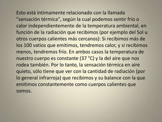 Esto está íntimamente relacionado con la llamada
"sensación térmica", según la cual podemos sentir frío o
calor independientemente de la temperatura ambiental, en
función de la radiación que recibimos (por ejemplo del Sol u
otros cuerpos calientes más cercanos): Si recibimos más de
los 100 vatios que emitimos, tendremos calor, y si recibimos
menos, tendremos frío. En ambos casos la temperatura de
nuestro cuerpo es constante (37 °C) y la del aire que nos
rodea también. Por lo tanto, la sensación térmica en aire
quieto, sólo tiene que ver con la cantidad de radiación (por
lo general infrarroja) que recibimos y su balance con la que
emitimos constantemente como cuerpos calientes que
somos.
 
