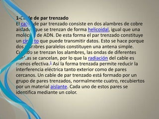 1-Cable de par trenzado
El cable de par trenzado consiste en dos alambres de cobre
aislados que se trenzan de forma helicoidal, igual que una
molécula de ADN. De esta forma el par trenzado constituye
un circuito que puede transmitir datos. Esto se hace porque
dos alambres paralelos constituyen una antena simple.
Cuando se trenzan los alambres, las ondas de diferentes
vueltas se cancelan, por lo que la radiación del cable es
menos efectiva.1 Así la forma trenzada permite reducir la
interferencia eléctrica tanto exterior como de pares
cercanos. Un cable de par trenzado está formado por un
grupo de pares trenzados, normalmente cuatro, recubiertos
por un material aislante. Cada uno de estos pares se
identifica mediante un color.
 