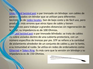 Tipos
Unshielded twisted pair o par trenzado sin blindaje: son cables de
pares trenzados sin blindar que se utilizan para diferentes
tecnologías de redes locales. Son de bajo costo y de fácil uso, pero
producen más errores que otros tipos de cable y tienen
limitaciones para trabajar a grandes distancias sin regeneración de
la señal, su impedancia es de 100 Ohmios.
Shielded twisted pair o par trenzado blindado: se trata de cables
de cobre aislados dentro de una cubierta protectora, con un
número específico de trenzas por pie. STP se refiere a la cantidad
de aislamiento alrededor de un conjunto de cables y, por lo tanto,
a su inmunidad al ruido. Se utiliza en redes de ordenadores como
Ethernet o Token Ring. Es más caro que la versión sin blindaje y su
impedancia es de 150 Ohmios.
 
