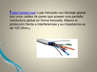 IFoiled twisted pair o par trenzado con blindaje global:
son unos cables de pares que poseen una pantalla
conductora global en forma trenzada. Mejora la
protección frente a interferencias y su impedancia es
de 120 Ohmios.
 
