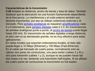 I
Características de la transmisión
Está limitado en distancia, ancho de banda y tasa de datos. También
destacar que la atenuación es una función fuertemente dependiente
de la frecuencia. La interferencia y el ruido externo también son
factores importantes, por eso se utilizan coberturas externas y el
trenzado. Para señales analógicas se requieren amplificadores cada
5 o 6 kilómetros, para señales digitales cada 2 ó 3. En transmisiones
de señales analógicas punto a punto, el ancho de banda puede llegar
hasta 250 kHz. En transmisión de señales digitales a larga distancia,
el data rate no es demasiado grande, no es muy efectivo para estas
aplicaciones.
En redes locales que soportan ordenadores locales, el data rate
puede llegar a 10 Mbps (Ethernet) y 100 Mbps (Fast-Ethernet).
En el cable par trenzado de cuatro pares, normalmente solo se
utilizan dos pares de conductores, uno para recibir (cables 3 y 6) y
otro para transmitir (cables 1 y 2), aunque no se pueden hacer las
dos cosas a la vez, teniendo una trasmisión half-dúplex. Si se utilizan
los cuatro pares de conductores la transmisión es full-dúplex.
 