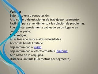 Ventajas:
Bajo costo en su contratación.
Alto número de estaciones de trabajo por segmento.
Facilidad para el rendimiento y la solución de problemas.
Puede estar previamente cableado en un lugar o en
cualquier parte.
Desventajas:
Altas tasas de error a altas velocidades.
Ancho de banda limitado.
Baja inmunidad al ruido.
Baja inmunidad al efecto crosstalk (diafonía)
Alto costo de los equipos.
Distancia limitada (100 metros por segmento).
 