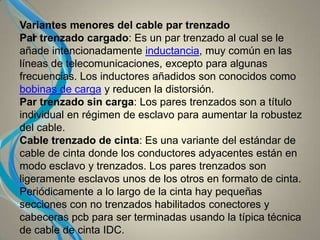 I
Variantes menores del cable par trenzado
Par trenzado cargado: Es un par trenzado al cual se le
añade intencionadamente inductancia, muy común en las
líneas de telecomunicaciones, excepto para algunas
frecuencias. Los inductores añadidos son conocidos como
bobinas de carga y reducen la distorsión.
Par trenzado sin carga: Los pares trenzados son a título
individual en régimen de esclavo para aumentar la robustez
del cable.
Cable trenzado de cinta: Es una variante del estándar de
cable de cinta donde los conductores adyacentes están en
modo esclavo y trenzados. Los pares trenzados son
ligeramente esclavos unos de los otros en formato de cinta.
Periódicamente a lo largo de la cinta hay pequeñas
secciones con no trenzados habilitados conectores y
cabeceras pcb para ser terminadas usando la típica técnica
de cable de cinta IDC.
 