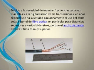 I Debido a la necesidad de manejar frecuencias cada vez
más altas y a la digitalización de las transmisiones, en años
recientes se ha sustituido paulatinamente el uso del cable
coaxial por el de fibra óptica, en particular para distancias
superiores a varios kilómetros, porque el ancho de banda
de esta última es muy superior.
 