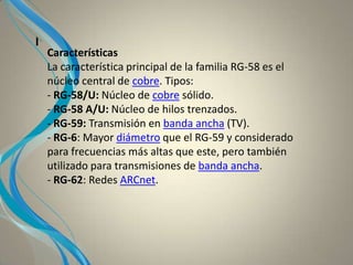 I
Características
La característica principal de la familia RG-58 es el
núcleo central de cobre. Tipos:
- RG-58/U: Núcleo de cobre sólido.
- RG-58 A/U: Núcleo de hilos trenzados.
- RG-59: Transmisión en banda ancha (TV).
- RG-6: Mayor diámetro que el RG-59 y considerado
para frecuencias más altas que este, pero también
utilizado para transmisiones de banda ancha.
- RG-62: Redes ARCnet.
 