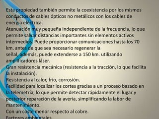 I
Esta propiedad también permite la coexistencia por los mismos
conductos de cables ópticos no metálicos con los cables de
energía eléctrica.
Atenuación muy pequeña independiente de la frecuencia, lo que
permite salvar distancias importantes sin elementos activos
intermedios. Puede proporcionar comunicaciones hasta los 70
km. antes de que sea necesario regenerar la
señal, además, puede extenderse a 150 km. utilizando
amplificadores láser.
Gran resistencia mecánica (resistencia a la tracción, lo que facilita
la instalación).
Resistencia al calor, frío, corrosión.
Facilidad para localizar los cortes gracias a un proceso basado en
la telemetría, lo que permite detectar rápidamente el lugar y
posterior reparación de la avería, simplificando la labor de
mantenimiento.
Con un coste menor respecto al cobre.
 