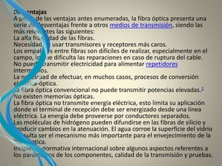 Desventajas
A pesar de las ventajas antes enumeradas, la fibra óptica presenta una
serie de desventajas frente a otros medios de transmisión, siendo las
más relevantes las siguientes:
La alta fragilidad de las fibras.
Necesidad de usar transmisores y receptores más caros.
Los empalmes entre fibras son difíciles de realizar, especialmente en el
campo, lo que dificulta las reparaciones en caso de ruptura del cable.
No puede transmitir electricidad para alimentar repetidores
intermedios.
La necesidad de efectuar, en muchos casos, procesos de conversión
eléctrica-óptica.
La fibra óptica convencional no puede transmitir potencias elevadas.2
No existen memorias ópticas.
La fibra óptica no transmite energía eléctrica, esto limita su aplicación
donde el terminal de recepción debe ser energizado desde una línea
eléctrica. La energía debe proveerse por conductores separados.
Las moléculas de hidrógeno pueden difundirse en las fibras de silicio y
producir cambios en la atenuación. El agua corroe la superficie del vidrio
y resulta ser el mecanismo más importante para el envejecimiento de la
fibra óptica.
Incipiente normativa internacional sobre algunos aspectos referentes a
los parámetros de los componentes, calidad de la transmisión y pruebas.
 