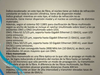 Índice escalonado: en este tipo de fibra, el núcleo tiene un índice de refracción
constante en toda la sección cilíndrica, tiene alta dispersión modal.
Índice gradual: mientras en este tipo, el índice de refracción no es
constante, tiene menor dispersión modal y el núcleo se constituye de distintos
materiales.
Además, según el sistema ISO 11801 para clasificación de fibras multimodo
según su ancho de banda se incluye el +pichar (multimodo sobre láser) a los ya
existentes OM1 y OM2 (multimodo sobre LED).
OM1: Fibra 62.5/125 µm, soporta hasta Gigabit Ethernet (1 Gbit/s), usan LED
como emisores
OM2: Fibra 50/125 µm, soporta hasta Gigabit Ethernet (1 Gbit/s), usan LED
como emisores
OM3: Fibra 50/125 µm, soporta hasta 10 Gigabit Ethernet (300 m), usan láser
(VCSEL) como emisores.
Bajo OM3 se han conseguido hasta 2000 MHz km (10 Gbit/s), es decir, una
velocidades 10 veces mayores que con OM1.
Fibra monomodo
Una fibra monomodo es una fibra óptica en la que sólo se propaga un modo de
luz. Se logra reduciendo el diámetro del núcleo de la fibra hasta un tamaño
(8,3 a 10 micrones) que sólo permite un modo de propagación. Su transmisión
es paralela al eje de la fibra. A diferencia de las fibras multimodo, las fibras
monomodo permiten alcanzar grandes distancias (hasta 400 km
máximo, mediante un láser de alta intensidad) y transmitir elevadas tasas de
información (decenas de Gbit/s).
 
