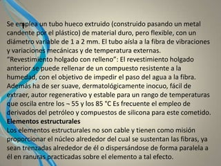 ISe emplea un tubo hueco extruido (construido pasando un metal
candente por el plástico) de material duro, pero flexible, con un
diámetro variable de 1 a 2 mm. El tubo aísla a la fibra de vibraciones
y variaciones mecánicas y de temperatura externas.
“Revestimiento holgado con relleno”: El revestimiento holgado
anterior se puede rellenar de un compuesto resistente a la
humedad, con el objetivo de impedir el paso del agua a la fibra.
Además ha de ser suave, dermatológicamente inocuo, fácil de
extraer, autor regenerativo y estable para un rango de temperaturas
que oscila entre los ¬ 55 y los 85 °C Es frecuente el empleo de
derivados del petróleo y compuestos de silicona para este cometido.
Elementos estructurales
Los elementos estructurales no son cable y tienen como misión
proporcionar el núcleo alrededor del cual se sustentan las fibras, ya
sean trenzadas alrededor de él o dispersándose de forma paralela a
él en ranuras practicadas sobre el elemento a tal efecto.
 