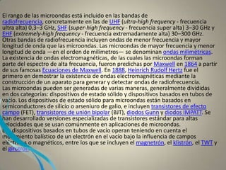 El rango de las microondas está incluido en las bandas de
radiofrecuencia, concretamente en las de UHF (ultra-high frequency - frecuencia
ultra alta) 0,3–3 GHz, SHF (super-high frequency - frecuencia super alta) 3–30 GHz y
EHF (extremely-high frequency - frecuencia extremadamente alta) 30–300 GHz.
Otras bandas de radiofrecuencia incluyen ondas de menor frecuencia y mayor
longitud de onda que las microondas. Las microondas de mayor frecuencia y menor
longitud de onda —en el orden de milímetros— se denominan ondas milimétricas.
La existencia de ondas electromagnéticas, de las cuales las microondas forman
parte del espectro de alta frecuencia, fueron predichas por Maxwell en 1864 a partir
de sus famosas Ecuaciones de Maxwell. En 1888, Heinrich Rudolf Hertz fue el
primero en demostrar la existencia de ondas electromagnéticas mediante la
construcción de un aparato para generar y detectar ondas de radiofrecuencia.
Las microondas pueden ser generadas de varias maneras, generalmente divididas
en dos categorías: dispositivos de estado sólido y dispositivos basados en tubos de
vacío. Los dispositivos de estado sólido para microondas están basados en
semiconductores de silicio o arseniuro de galio, e incluyen transistores de efecto
campo (FET), transistores de unión bipolar (BJT), diodos Gunn y diodos IMPATT. Se
han desarrollado versiones especializadas de transistores estándar para altas
velocidades que se usan comúnmente en aplicaciones de microondas.
Los dispositivos basados en tubos de vacío operan teniendo en cuenta el
movimiento balístico de un electrón en el vacío bajo la influencia de campos
eléctricos o magnéticos, entre los que se incluyen el magnetrón, el klistrón, el TWT y
el girotrón.
 