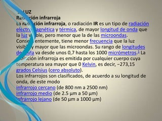 3- LUZ
Radiación infrarroja
La radiación infrarroja, o radiación IR es un tipo de radiación
electromagnética y térmica, de mayor longitud de onda que
la luz visible, pero menor que la de las microondas.
Consecuentemente, tiene menor frecuencia que la luz
visible y mayor que las microondas. Su rango de longitudes
de onda va desde unos 0,7 hasta los 1000 micrómetros.1 La
radiación infrarroja es emitida por cualquier cuerpo cuya
temperatura sea mayor que 0 Kelvin, es decir, −273,15
grados Celsius (cero absoluto).
Los infrarrojos son clasificados, de acuerdo a su longitud de
onda, de este modo
infrarrojo cercano (de 800 nm a 2500 nm)
infrarrojo medio (de 2.5 µm a 50 µm)
infrarrojo lejano (de 50 µm a 1000 µm)
 
