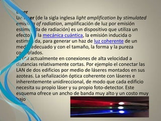 Láser
Un láser (de la sigla inglesa light amplification by stimulated
emission of radiation, amplificación de luz por emisión
estimulada de radiación) es un dispositivo que utiliza un
efecto de la mecánica cuántica, la emisión inducida o
estimulada, para generar un haz de luz coherente de un
medio adecuado y con el tamaño, la forma y la pureza
controlados.
Es útil actualmente en conexiones de alta velocidad a
distancias relativamente cortas. Por ejemplo el conectar las
LAN de dos edificios por medio de láseres montados en sus
azoteas. La señalización óptica coherente con láseres e
inherentemente unidireccional, de modo que cada edificio
necesita su propio láser y su propio foto-detector. Este
esquema ofrece un ancho de banda muy alto y un costo muy
bajo
 