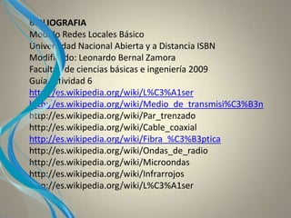 BIBLIOGRAFIA
Modulo Redes Locales Básico
Universidad Nacional Abierta y a Distancia ISBN
Modificado: Leonardo Bernal Zamora
Facultad de ciencias básicas e ingeniería 2009
Guía actividad 6
http://es.wikipedia.org/wiki/L%C3%A1ser
http://es.wikipedia.org/wiki/Medio_de_transmisi%C3%B3n
http://es.wikipedia.org/wiki/Par_trenzado
http://es.wikipedia.org/wiki/Cable_coaxial
http://es.wikipedia.org/wiki/Fibra_%C3%B3ptica
http://es.wikipedia.org/wiki/Ondas_de_radio
http://es.wikipedia.org/wiki/Microondas
http://es.wikipedia.org/wiki/Infrarrojos
http://es.wikipedia.org/wiki/L%C3%A1ser
 