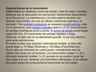 I
Características de la transmisión
Está limitado en distancia, ancho de banda y tasa de datos. También
destacar que la atenuación es una función fuertemente dependiente
de la frecuencia. La interferencia y el ruido externo también son
factores importantes, por eso se utilizan coberturas externas y el
trenzado. Para señales analógicas se requieren amplificadores cada
5 o 6 kilómetros, para señales digitales cada 2 ó 3. En transmisiones
de señales analógicas punto a punto, el ancho de banda puede llegar
hasta 250 kHz. En transmisión de señales digitales a larga
distancia, el data rate no es demasiado grande, no es muy efectivo
para estas aplicaciones.
En redes locales que soportan ordenadores locales, el data rate
puede llegar a 10 Mbps (Ethernet) y 100 Mbps (Fast-Ethernet).
En el cable par trenzado de cuatro pares, normalmente solo se
utilizan dos pares de conductores, uno para recibir (cables 3 y 6) y
otro para transmitir (cables 1 y 2), aunque no se pueden hacer las
dos cosas a la vez, teniendo una trasmisión half-dúplex. Si se utilizan
los cuatro pares de conductores la transmisión es full-dúplex.
 