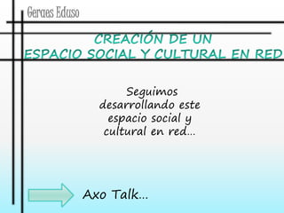 Geraes Eduso 
Seguimos 
desarrollando este 
espacio social y 
cultural en red… 
Axo Talk… 
 