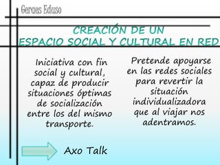 Geraes Eduso 
Axo Talk 
Pretende apoyarse 
en las redes sociales 
para revertir la 
situación 
individualizadora 
que al viajar nos 
adentramos. 
Iniciativa con fin 
social y cultural, 
capaz de producir 
situaciones óptimas 
de socialización 
entre los del mismo 
transporte. 
 