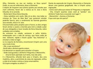 Olha, Clemente, eu vou ser medico, se Deus quiser!
Então, eu vou ser enfermeiro, disse o Clemente.
E depois de traçarem seus pianos quanto aos estudos que
iriam enfrentar, foram dar a noticia ao Sr. Jose e Dona
Eduarda, lá na varanda.
- Muito bem! Disse Dona Eduarda.
- Estou satisfeito com vocês. Não só os dois, mas todas as
crianças da "Casa da Mae Boa“ que quiserem estudar
poderão faze-lo, pois o rendimento da fazenda garantira
seus estudos, disse o Sr. Jose.
Entusiasmados pelos projetos para o futuro, os dois amigos
foram atrelar o cavalo a charrete para irem a cidade cuidar
de suas obrigações e levar recados de Dona Eduarda, sobre
cuidados com os bebes.
Ao entrarem na cidade, avistaram o velho leiteiro,
embaraçado com a roda da carroça, que havia saído do
eixo. Saltaram, rápido e foram ajudar "Seu Felismino" a
encaixar a roda no lugar.
La na esquina da farmácia, encontraram Crispim com uma
cara muito triste.
- Olá, o que aconteceu?
-Perdi todo o dinheiro ganho ontem.
E lá desceram os rapazes para consolar o Crispim.
- Onde você guardou o dinheiro? Perguntou o Manezinho.
- Amarrei bem apertado num lento, mas não acho.
E o Manezinho, olhando bem para o Crispim, deu uma
risadinha, abriu a portinhola da caixa de engraxate, enfiou
a mão lá no fundo e retirou o lenço amarradinho.
O Crispim arregalou os olhos! ! !
Diante da expressão de Crispim, Manezinho e Clemente
deram uma gostosa gargalhada. Ate o Crispim achou
engraçado.
- Como você sabia que estava lá? Perguntou o engraxate.
- Ora, Crispim quantas vezes você já "perdeu" seu
dinheiro? Cada hora o esconde num lugar! !
- Manezinho! - chamou o Clemente.
0 que será que ele queria?
 