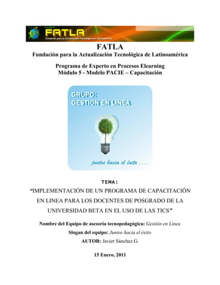 FATLA
Fundación para la Actualización Tecnológica de Latinoamérica
         Programa de Experto en Procesos Elearning
          Módulo 5 - Modelo PACIE – Capacitación




                              TEMA:
“IMPLEMENTACIÓN DE UN PROGRAMA DE CAPACITACIÓN
  EN LINEA PARA LOS DOCENTES DE POSGRADO DE LA
     UNIVERSIDAD BETA EN EL USO DE LAS TICS”

  Nombre del Equipo de asesoría tecnopedagógica: Gestión en Línea
               Slogan del equipo: Juntos hacia el éxito
                     AUTOR: Javier Sánchez G.

                           15 Enero, 2011
 