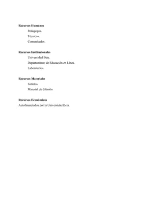 Recursos Humanos
       Pedagogos.
       Técnicos.
       Comunicador.


Recursos Institucionales
       Universidad Beta.
       Departamento de Educación en Línea.
       Laboratorios.


Recursos Materiales
       Folletos
       Material de difusión


Recursos Económicos
Autofinanciados por la Universidad Beta.
 