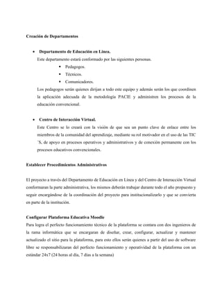 Creación de Departamentos


    •    Departamento de Educación en Línea.
        Este departamento estará conformado por las siguientes personas.
                       Pedagogos.
                       Técnicos.
                       Comunicadores.
        Los pedagogos serán quienes dirijan a todo este equipo y además serán los que coordinen
        la aplicación adecuada de la metodología PACIE y administren los procesos de la
        educación convencional.


    •    Centro de Interacción Virtual.
        Este Centro se lo creará con la visión de que sea un punto clave de enlace entre los
        miembros de la comunidad del aprendizaje, mediante su rol motivador en el uso de las TIC
        ´S, de apoyo en procesos operativos y administrativos y de conexión permanente con los
        procesos educativos convencionales.


Establecer Procedimientos Administrativos


El proyecto a través del Departamento de Educación en Línea y del Centro de Interacción Virtual
conformaran la parte administrativa, los mismos deberán trabajar durante todo el año propuesto y
seguir encargándose de la coordinación del proyecto para institucionalizarlo y que se convierta
en parte de la institución.


Configurar Plataforma Educativa Moodle
Para logra el perfecto funcionamiento técnico de la plataforma se contara con dos ingenieros de
la rama informática que se encargaran de diseñar, crear, configurar, actualizar y mantener
actualizado el sitio para la plataforma, para esto ellos serán quienes a partir del uso de software
libre se responsabilizaran del perfecto funcionamiento y operatividad de la plataforma con un
estándar 24x7 (24 horas al día, 7 días a la semana)
 